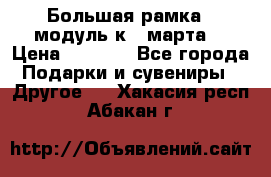 Большая рамка - модуль к 8 марта! › Цена ­ 1 700 - Все города Подарки и сувениры » Другое   . Хакасия респ.,Абакан г.
